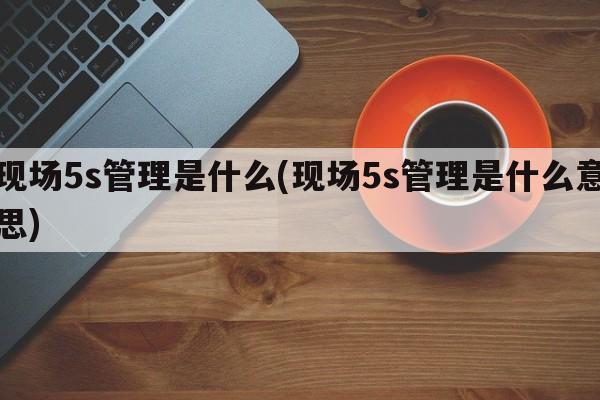 现场5s管理是什么(现场5s管理是什么意思)