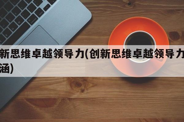 创新思维卓越领导力(创新思维卓越领导力的内涵)